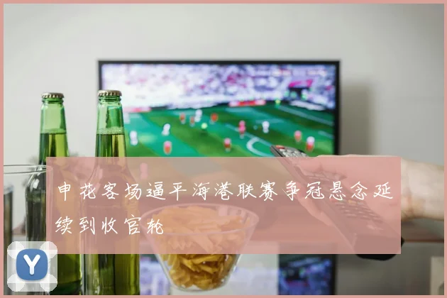 申花客场逼平海港联赛争冠悬念延续到收官轮