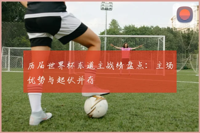 历届世界杯东道主战绩盘点:主场优势与起伏并存