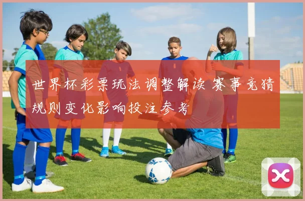 世界杯彩票玩法调整解读 赛事竞猜规则变化影响投注参考