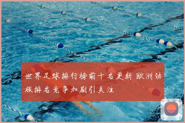 世界足球排行榜前十名更新 欧洲劲旅排名竞争加剧引关注
