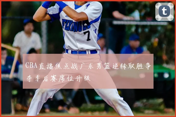 CBA直播焦点战广东男篮逆转取胜争夺季后赛席位升级
