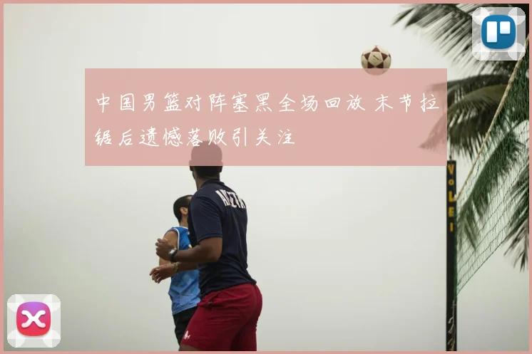 中国男篮对阵塞黑全场回放 末节拉锯后遗憾落败引关注