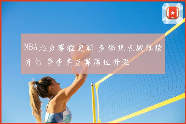 NBA比分赛程更新 多场焦点战陆续开打 争夺季后赛席位升温
