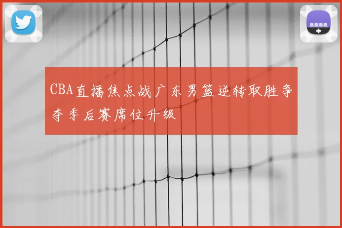 CBA直播焦点战广东男篮逆转取胜争夺季后赛席位升级