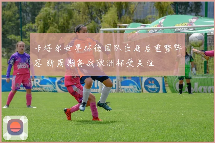 卡塔尔世界杯德国队出局后重整阵容 新周期备战欧洲杯受关注