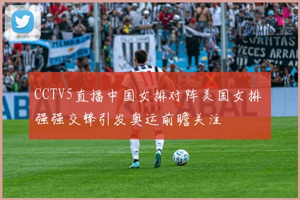 CCTV5直播中国女排对阵美国女排 强强交锋引发奥运前瞻关注