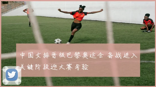 中国女排晋级巴黎奥运会 备战进入关键阶段迎大赛考验