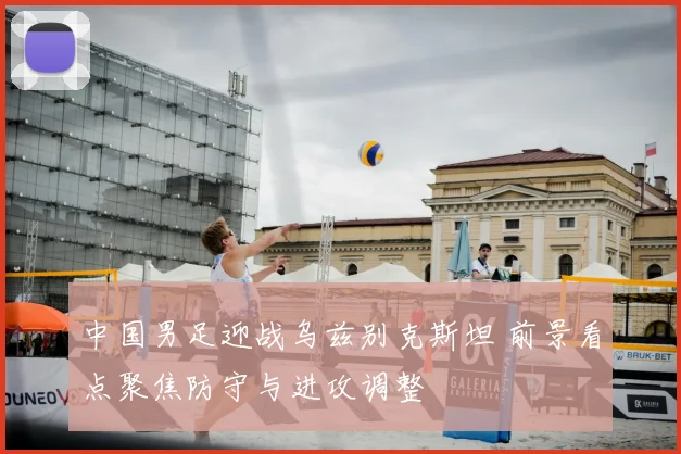 中国男足迎战乌兹别克斯坦 前景看点聚焦防守与进攻调整
