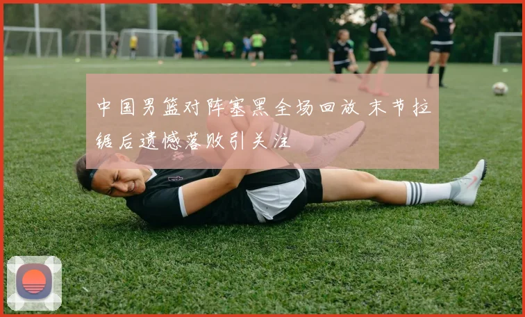 中国男篮对阵塞黑全场回放 末节拉锯后遗憾落败引关注
