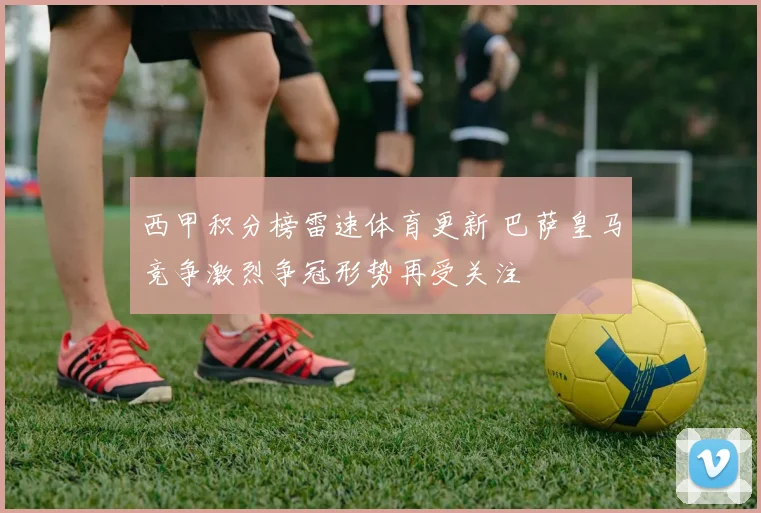 西甲积分榜雷速体育更新 巴萨皇马竞争激烈争冠形势再受关注
