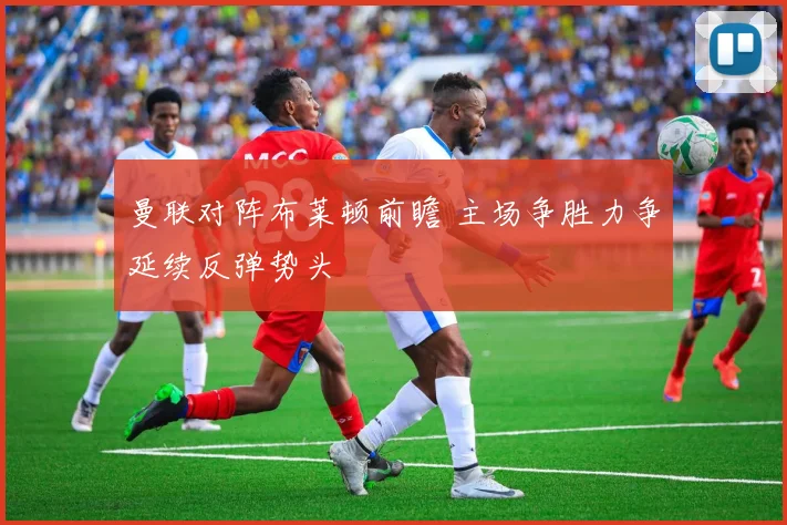 曼联对阵布莱顿前瞻 主场争胜力争延续反弹势头