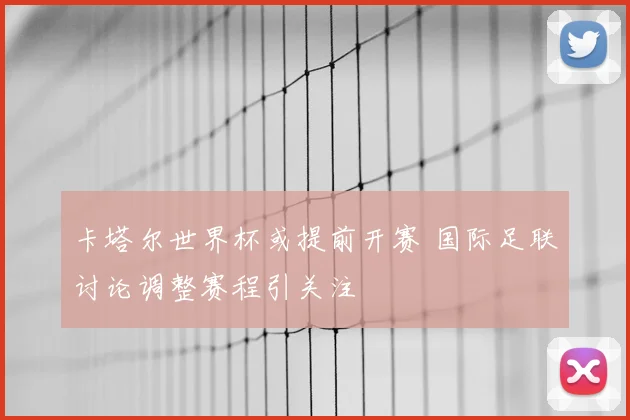 卡塔尔世界杯或提前开赛 国际足联讨论调整赛程引关注