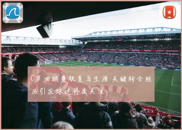 C罗回顾曼联皇马生涯 关键转会经历引发球迷再度关注