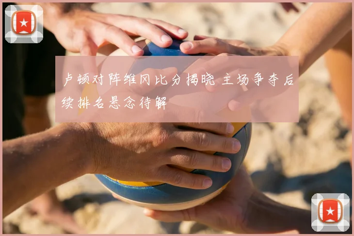 卢顿对阵维冈比分揭晓 主场争夺后续排名悬念待解