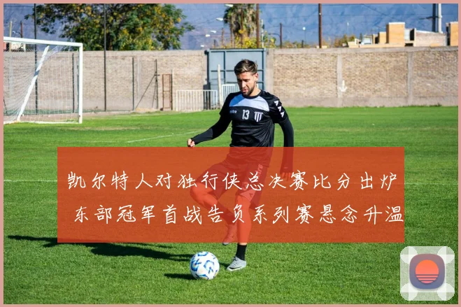 凯尔特人对独行侠总决赛比分出炉 东部冠军首战告负系列赛悬念升温