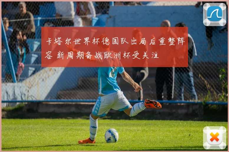卡塔尔世界杯德国队出局后重整阵容 新周期备战欧洲杯受关注
