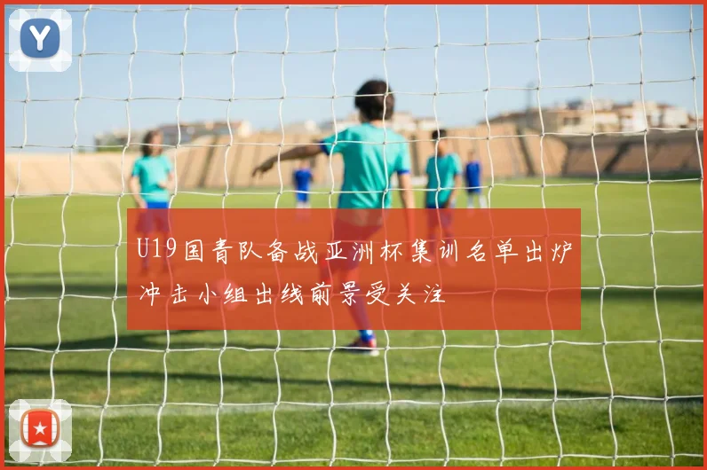 U19国青队备战亚洲杯集训名单出炉冲击小组出线前景受关注