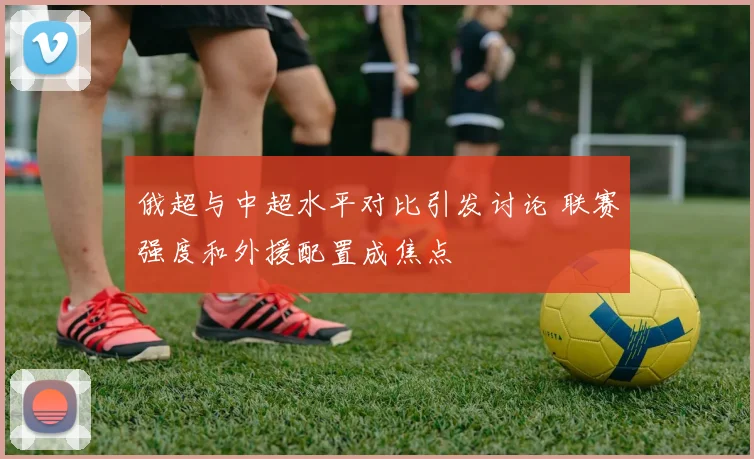 俄超与中超水平对比引发讨论 联赛强度和外援配置成焦点