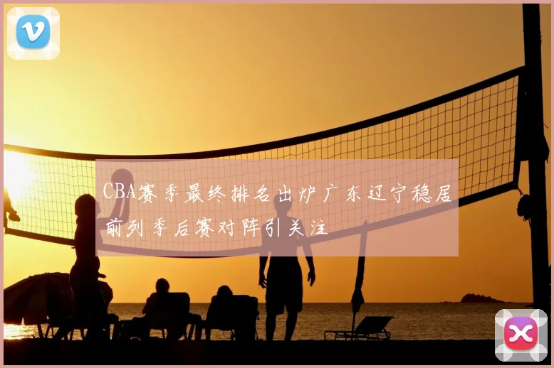 CBA赛季最终排名出炉广东辽宁稳居前列季后赛对阵引关注
