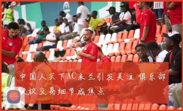 中国人买下AC米兰引发关注 俱乐部股权交易细节成焦点