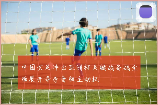 中国女足冲击亚洲杯关键战备战全面展开争夺晋级主动权