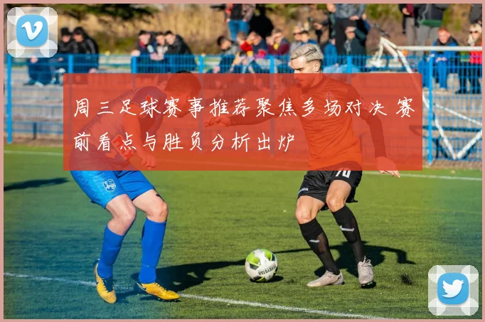 周三足球赛事推荐聚焦多场对决 赛前看点与胜负分析出炉