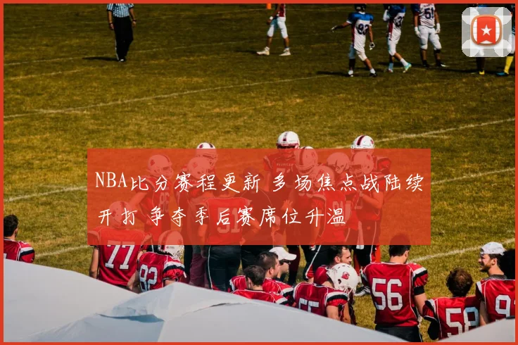 NBA比分赛程更新 多场焦点战陆续开打 争夺季后赛席位升温