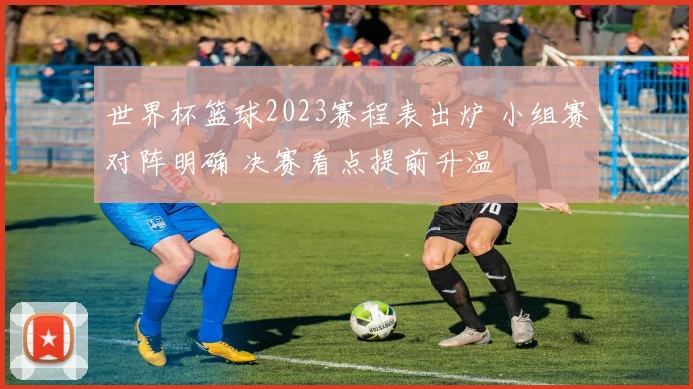 世界杯篮球2023赛程表出炉 小组赛对阵明确 决赛看点提前升温