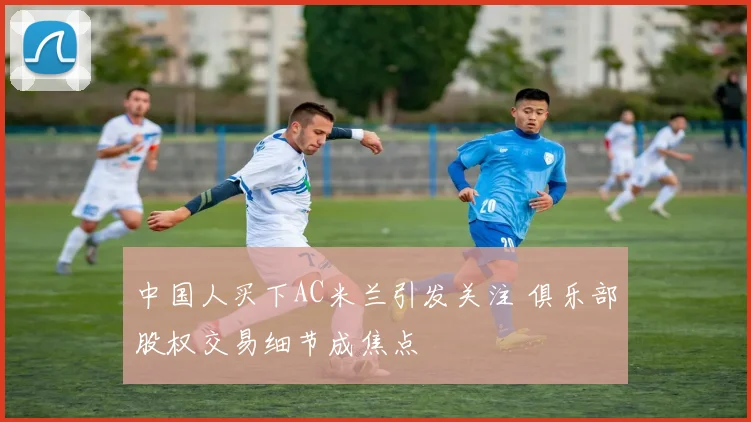 中国人买下AC米兰引发关注 俱乐部股权交易细节成焦点