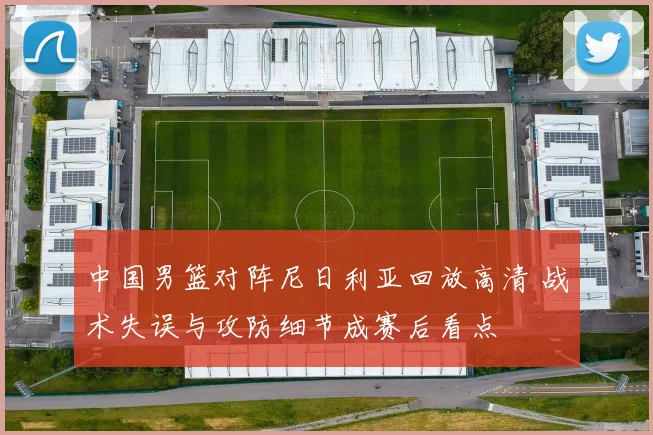 中国男篮对阵尼日利亚回放高清 战术失误与攻防细节成赛后看点