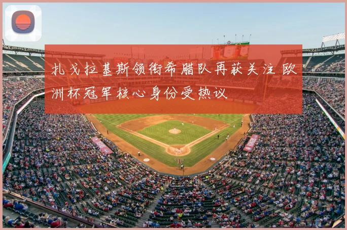 扎戈拉基斯领衔希腊队再获关注 欧洲杯冠军核心身份受热议