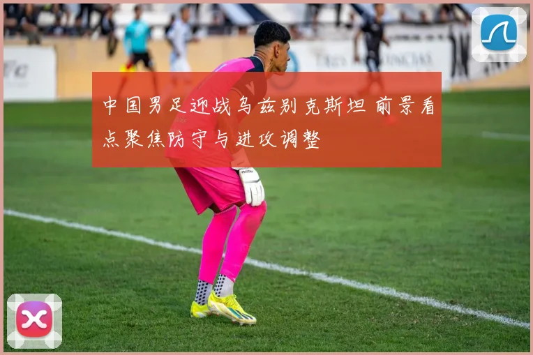 中国男足迎战乌兹别克斯坦 前景看点聚焦防守与进攻调整