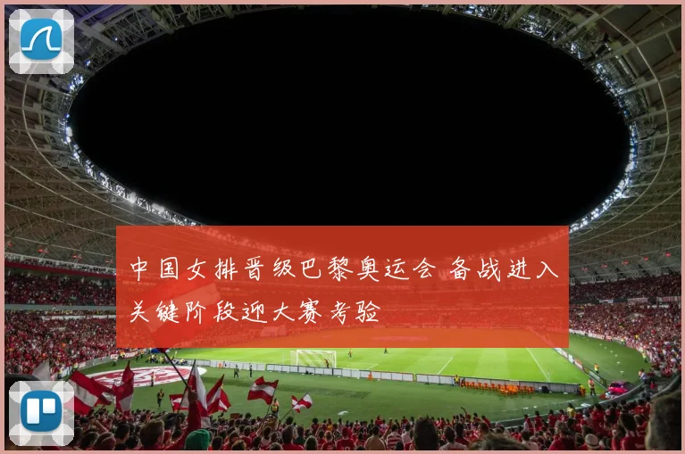 中国女排晋级巴黎奥运会 备战进入关键阶段迎大赛考验
