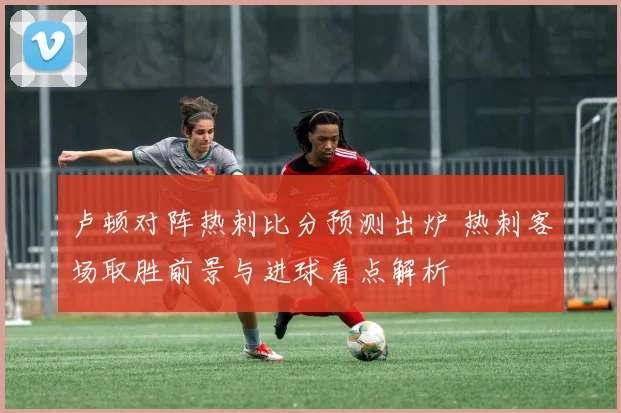卢顿对阵热刺比分预测出炉 热刺客场取胜前景与进球看点解析