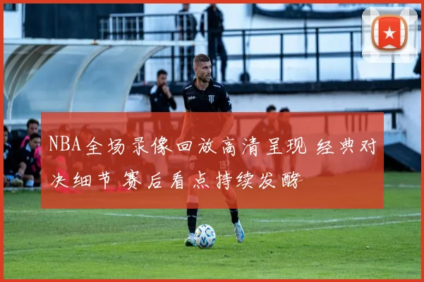 NBA全场录像回放高清呈现 经典对决细节 赛后看点持续发酵