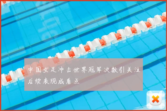 中国女足冲击世界冠军次数引关注后续表现成看点