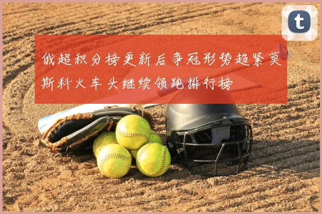 俄超积分榜更新后争冠形势趋紧莫斯科火车头继续领跑排行榜