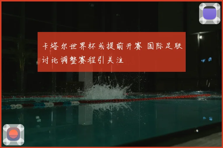 卡塔尔世界杯或提前开赛 国际足联讨论调整赛程引关注